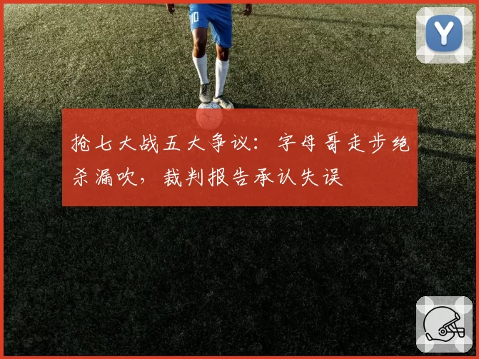 抢七大战五大争议:字母哥走步绝杀漏吹,裁判报告承认失误