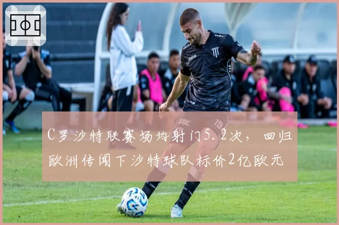 C罗沙特联赛场均射门5.2次,回归欧洲传闻下沙特球队标价2亿欧元