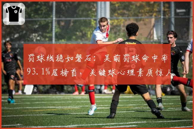 罚球线稳如磐石:吴前罚球命中率93.1%居榜首,关键球心理素质惊人