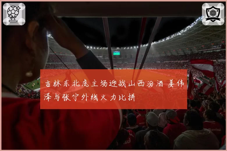 吉林东北虎主场迎战山西汾酒 姜伟泽与张宁外线火力比拼