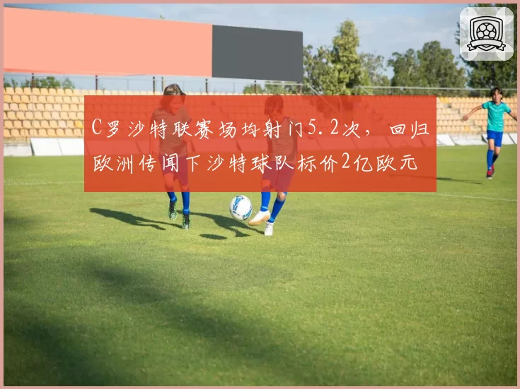 C罗沙特联赛场均射门5.2次,回归欧洲传闻下沙特球队标价2亿欧元