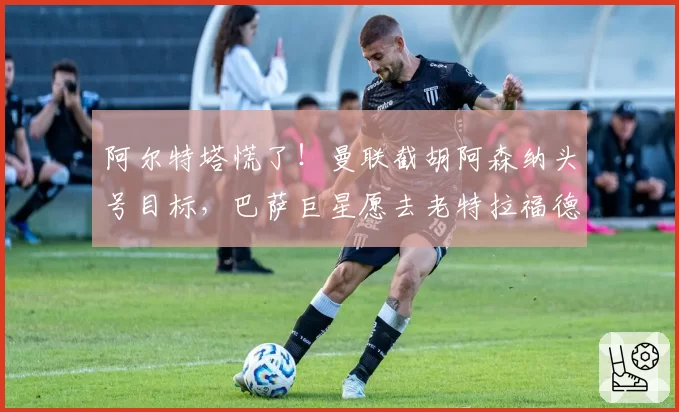阿尔特塔慌了!曼联截胡阿森纳头号目标,巴萨巨星愿去老特拉福德