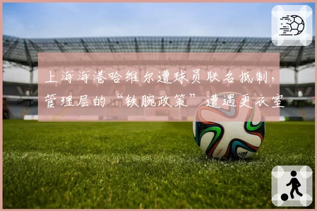 上海海港哈维尔遭球员联名抵制,管理层的“铁腕政策”遭遇更衣室反噬