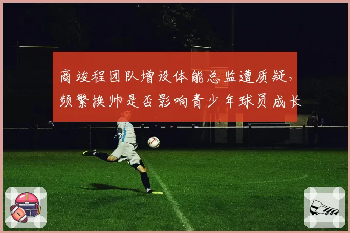 商竣程团队增设体能总监遭质疑,频繁换帅是否影响青少年球员成长?