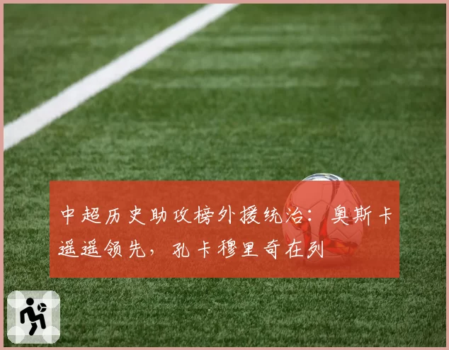 中超历史助攻榜外援统治：奥斯卡遥遥领先，孔卡穆里奇在列