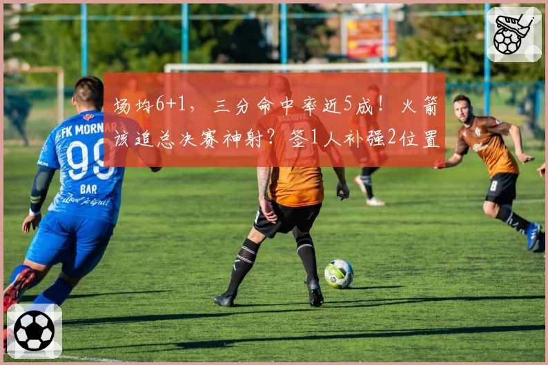 场均6+1,三分命中率近5成!火箭该追总决赛神射?签1人补强2位置
