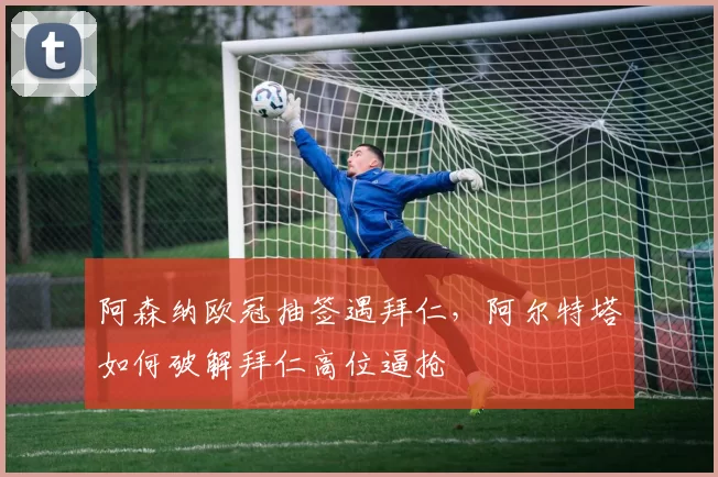 阿森纳欧冠抽签遇拜仁,阿尔特塔如何破解拜仁高位逼抢