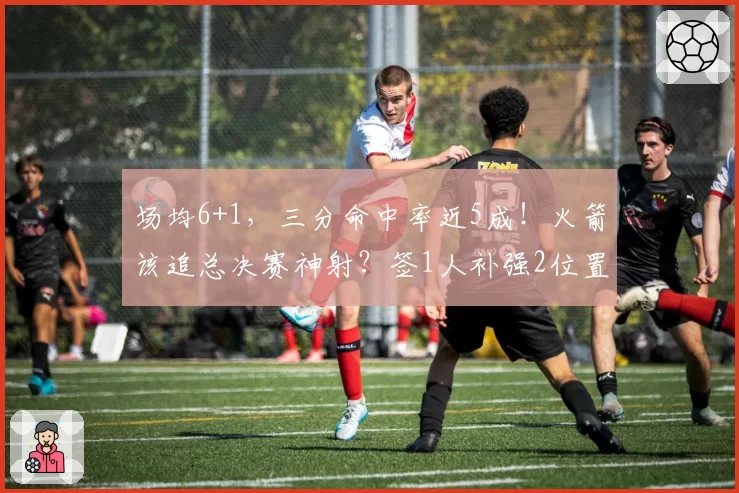 场均6+1,三分命中率近5成!火箭该追总决赛神射?签1人补强2位置