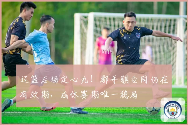 辽篮后场定心丸!鄢手骐合同仍在有效期,成休赛期唯一稳局
