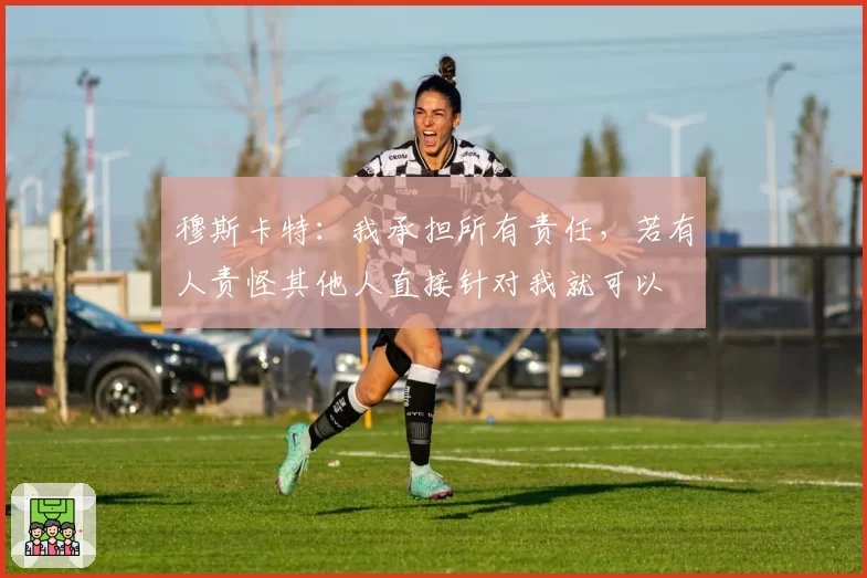 穆斯卡特：我承担所有责任，若有人责怪其他人直接针对我就可以