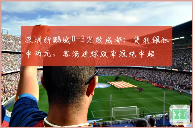 深圳新鹏城0-3完败成都：费利佩独中两元，客场进球效率冠绝中超