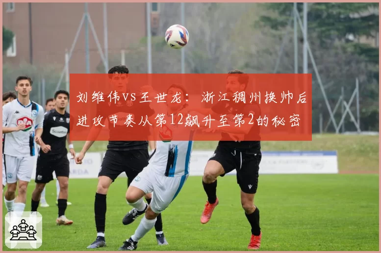 刘维伟vs王世龙:浙江稠州换帅后进攻节奏从第12飙升至第2的秘密