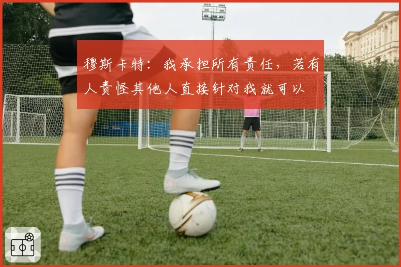 穆斯卡特：我承担所有责任，若有人责怪其他人直接针对我就可以