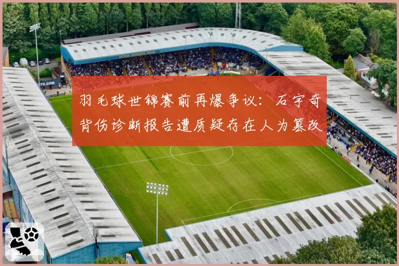 羽毛球世锦赛前再爆争议:石宇奇背伤诊断报告遭质疑存在人为篡改