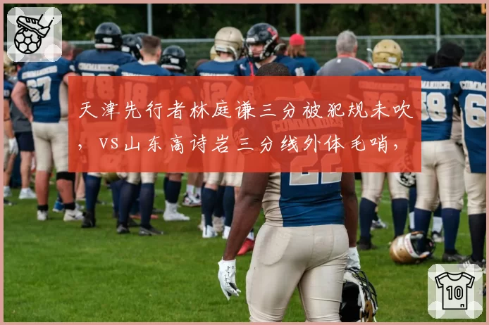 天津先行者林庭谦三分被犯规未吹,vs山东高诗岩三分线外体毛哨,三分投篮判罚尺度飘忽不定