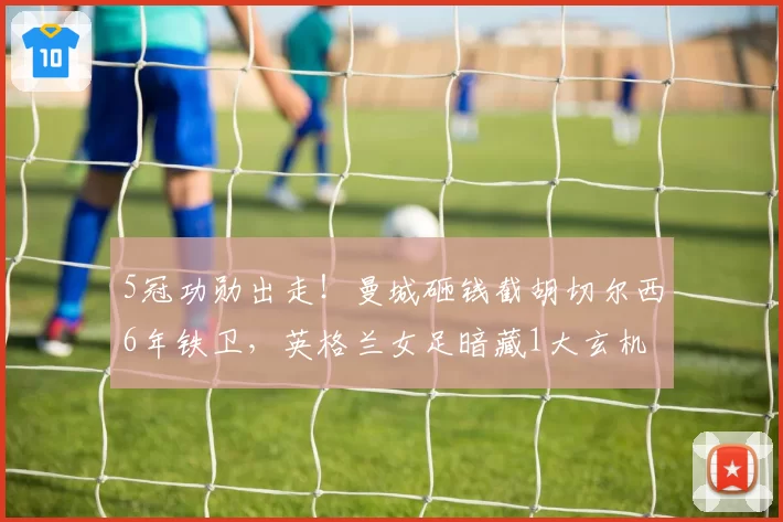 5冠功勋出走!曼城砸钱截胡切尔西6年铁卫,英格兰女足暗藏1大玄机