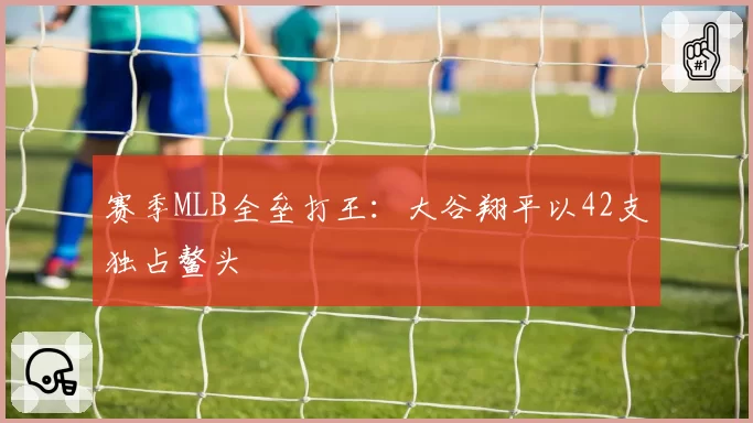 赛季MLB全垒打王:大谷翔平以42支独占鳌头