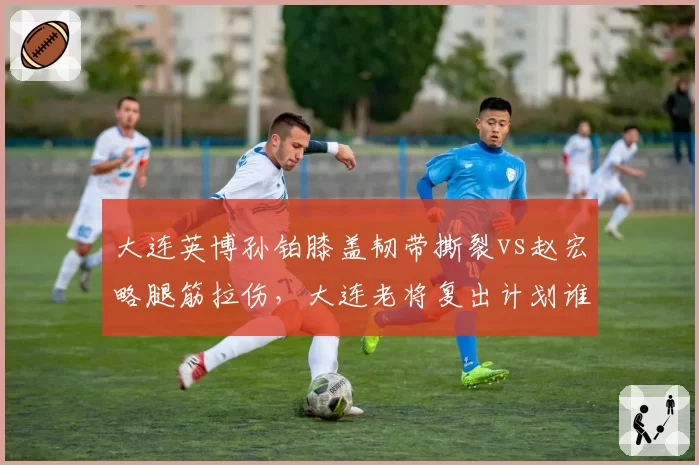 大连英博孙铂膝盖韧带撕裂vs赵宏略腿筋拉伤,大连老将复出计划谁更清晰?