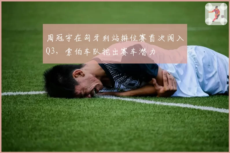周冠宇在匈牙利站排位赛首次闯入Q3,索伯车队挖出赛车潜力