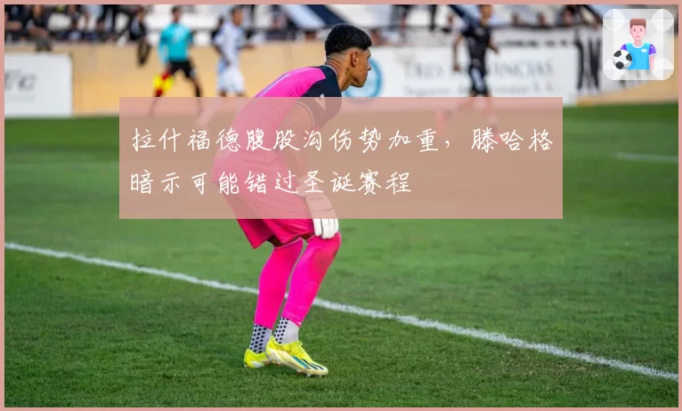 拉什福德腹股沟伤势加重,滕哈格暗示可能错过圣诞赛程