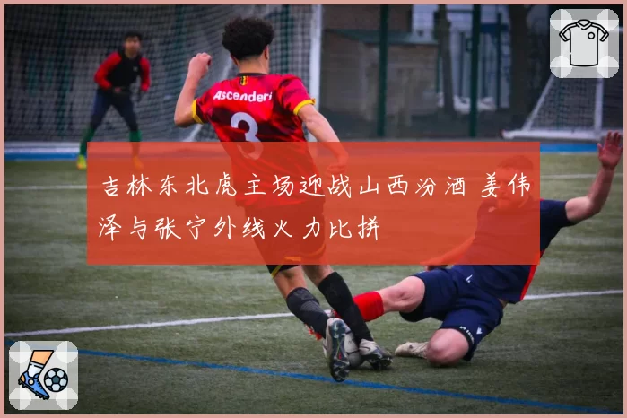 吉林东北虎主场迎战山西汾酒 姜伟泽与张宁外线火力比拼