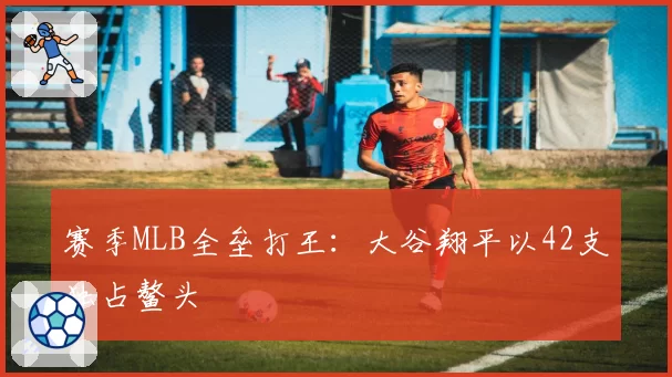 赛季MLB全垒打王:大谷翔平以42支独占鳌头