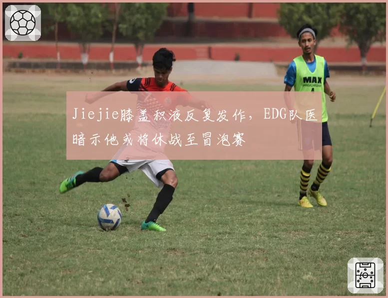 Jiejie膝盖积液反复发作，EDG队医暗示他或将休战至冒泡赛