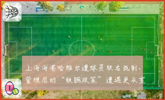 上海海港哈维尔遭球员联名抵制，管理层的“铁腕政策”遭遇更衣室反噬