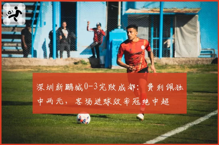 深圳新鹏城0-3完败成都：费利佩独中两元，客场进球效率冠绝中超