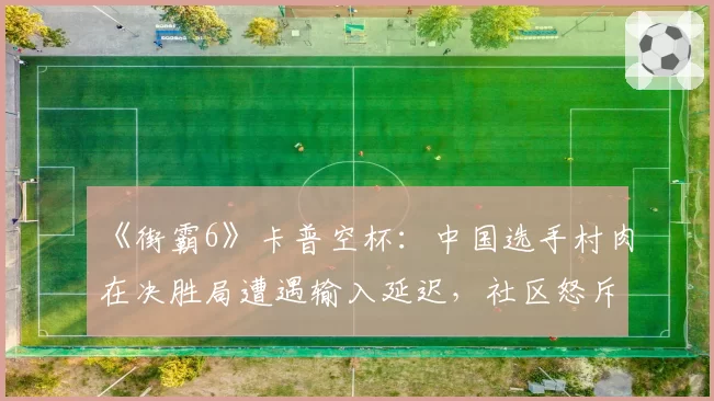 《街霸6》卡普空杯:中国选手村肉在决胜局遭遇输入延迟,社区怒斥赛事方设备不公