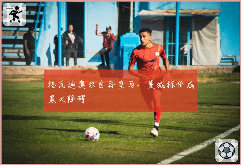 格瓦迪奥尔自荐皇马,曼城标价成最大障碍