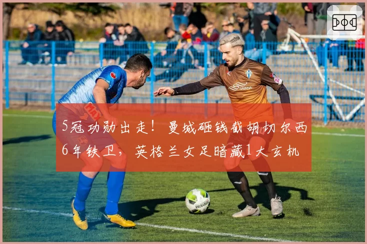 5冠功勋出走!曼城砸钱截胡切尔西6年铁卫,英格兰女足暗藏1大玄机