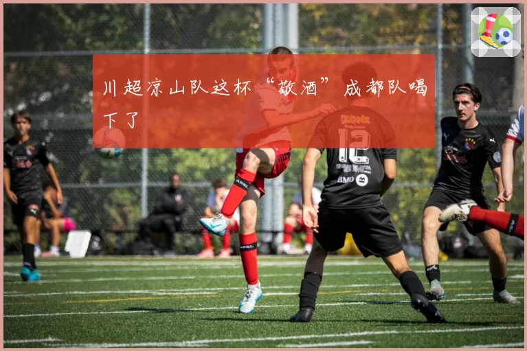 川超凉山队这杯“敬酒”成都队喝下了
