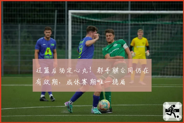 辽篮后场定心丸!鄢手骐合同仍在有效期,成休赛期唯一稳局