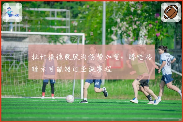 拉什福德腹股沟伤势加重,滕哈格暗示可能错过圣诞赛程