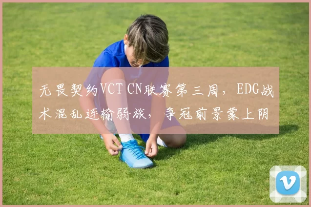 无畏契约VCT CN联赛第三周，EDG战术混乱连输弱旅，争冠前景蒙上阴影