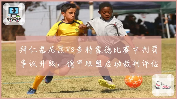 拜仁慕尼黑vs多特蒙德比赛中判罚争议升级,德甲联盟启动裁判评估