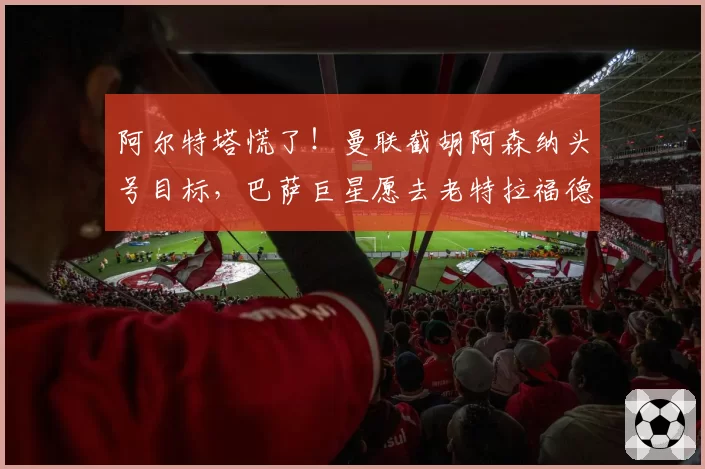 阿尔特塔慌了!曼联截胡阿森纳头号目标,巴萨巨星愿去老特拉福德