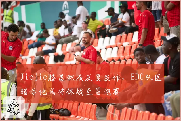 Jiejie膝盖积液反复发作，EDG队医暗示他或将休战至冒泡赛