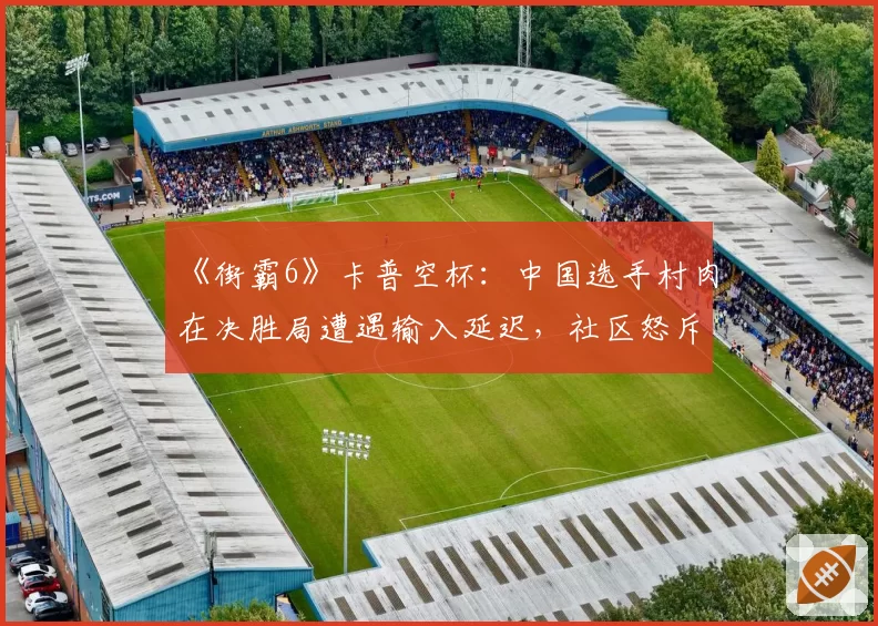 《街霸6》卡普空杯:中国选手村肉在决胜局遭遇输入延迟,社区怒斥赛事方设备不公
